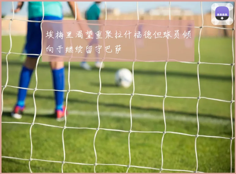 埃梅里渴望重聚拉什福德但球员倾向于继续留守巴萨