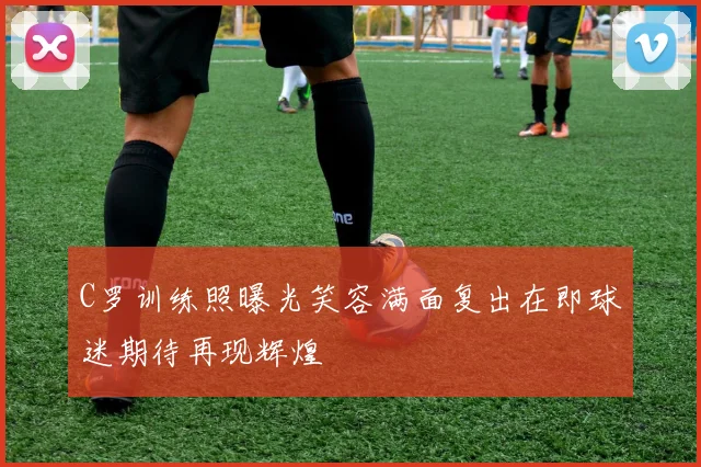 C罗训练照曝光笑容满面复出在即球迷期待再现辉煌
