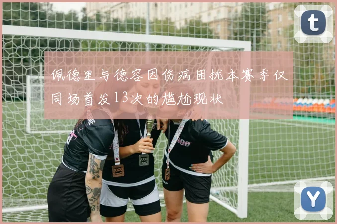 佩德里与德容因伤病困扰本赛季仅同场首发13次的尴尬现状