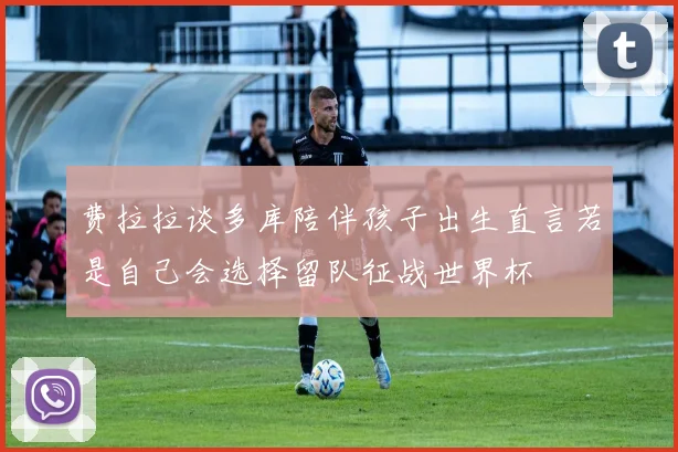 费拉拉谈多库陪伴孩子出生直言若是自己会选择留队征战世界杯