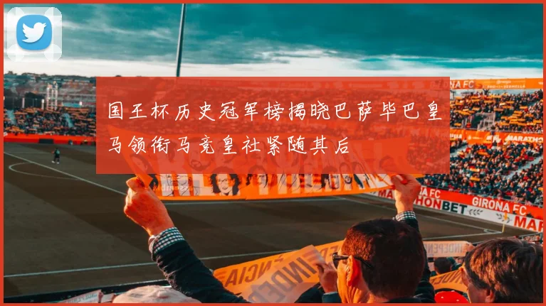 国王杯历史冠军榜揭晓巴萨毕巴皇马领衔马竞皇社紧随其后