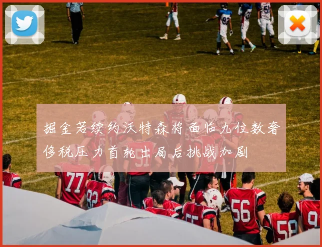 掘金若续约沃特森将面临九位数奢侈税压力首轮出局后挑战加剧