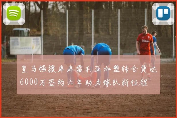 皇马强援库库雷利亚加盟转会费达6000万签约六年助力球队新征程