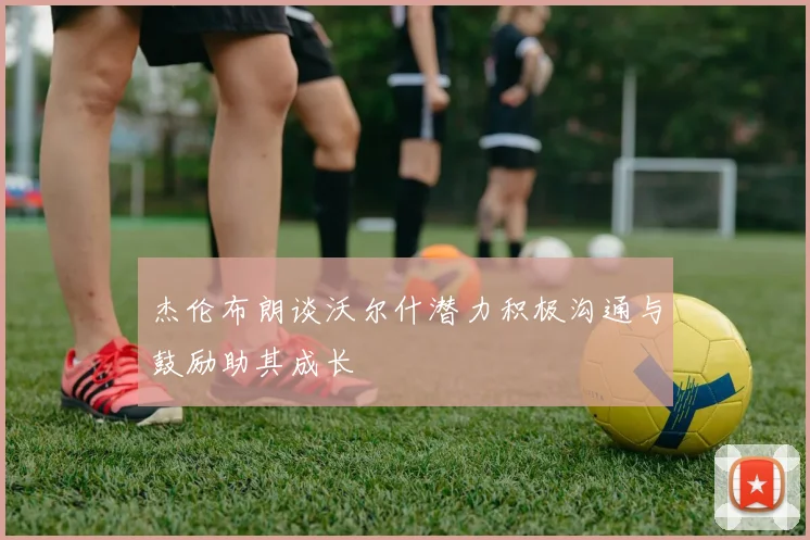 杰伦布朗谈沃尔什潜力积极沟通与鼓励助其成长