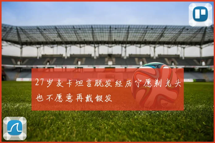27岁麦卡坦言脱发经历宁愿剃光头也不愿意再戴假发