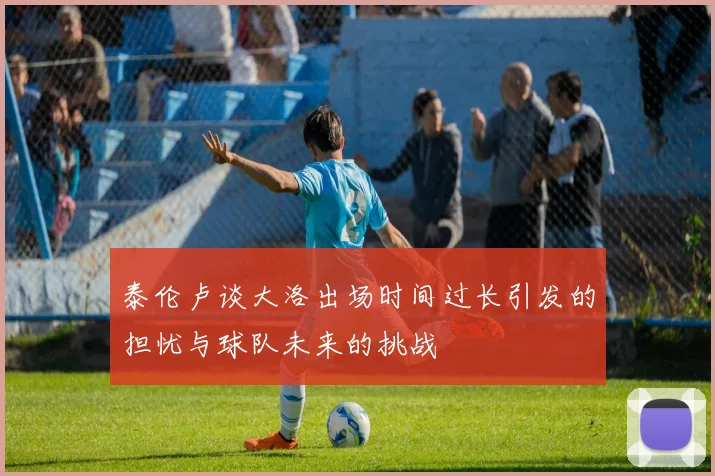 泰伦卢谈大洛出场时间过长引发的担忧与球队未来的挑战