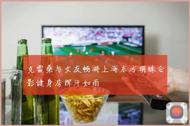 克雷桑与女友畅游上海东方明珠合影健身房挥汗如雨