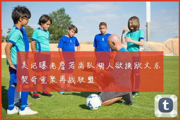 美记曝老詹若离队湖人欲换欧文东契奇重聚再战联盟