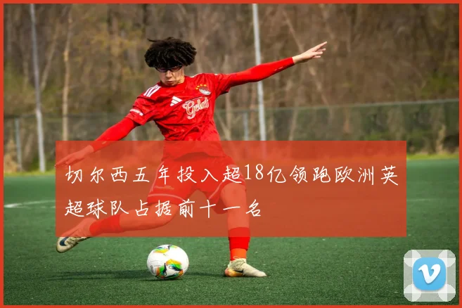 切尔西五年投入超18亿领跑欧洲英超球队占据前十一名