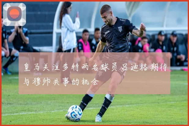 皇马关注多特两名球员吕迪格期待与穆帅共事的机会