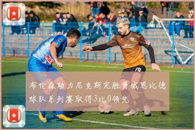 布伦森助力尼克斯完胜费城恩比德球队系列赛取得3比0领先