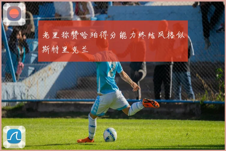 老里称赞哈珀得分能力终结风格似斯特里克兰