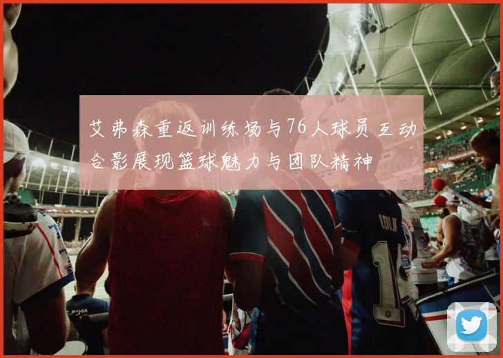 艾弗森重返训练场与76人球员互动合影展现篮球魅力与团队精神