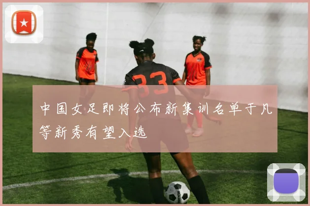 中国女足即将公布新集训名单于凡等新秀有望入选