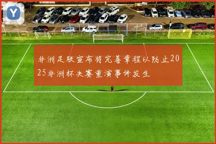 非洲足联宣布将完善章程以防止2025非洲杯决赛重演事件发生