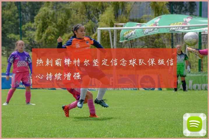 热刺前锋特尔坚定信念球队保级信心持续增强