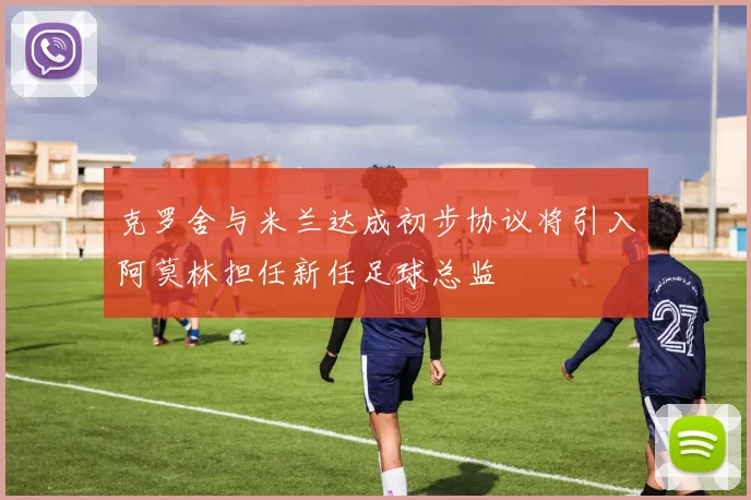 克罗舍与米兰达成初步协议将引入阿莫林担任新任足球总监
