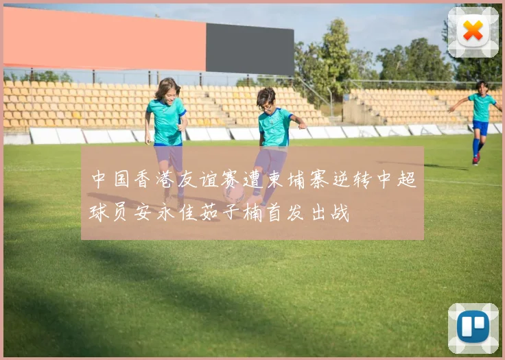 中国香港友谊赛遭柬埔寨逆转中超球员安永佳茹子楠首发出战